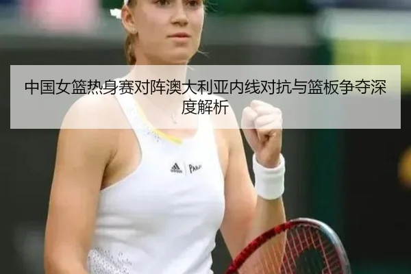 中国女篮热身赛对阵澳大利亚内线对抗与篮板争夺深度解析（kaiyun）